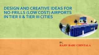 DESIGN AND CREATIVE IDEAS FOR
NO-FRILLS (LOW COST) AIRPORTS
INTIER II &TIER III CITIES
BY,
RAJIV BABU CHINTALA
 