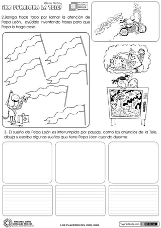 Glenn McCoy

¡NO FUNCIONA LA TELE!

PROGRAMA
NACIONAL DE

lectura Y
escritura

2.Barrigañ haceñ todoñ porñ llamarñ lañ atenciónñ deñ
Pepañ León,ñ ñ ayúdaloñ inventandoñ frasesñ parañ queñ
Pepañleñhagañcaso.

3.ñ Elñ sueñoñ deñ Pepañ Leónñ esñ interrumpidoñ porñ pausas,ñ comoñ losñ anunciosñ deñ lañ Tele,ñ
dibujañyñescribeñalgunosñsueñosñqueñtieneñPepañLéonñcuandoñduerme.

_______________________________________________________________________

_______________________________________________________________________

_______________________________________________________________________

_______________________________________________________________________

_______________________________________________________________________

_______________________________________________________________________

_______________________________________________________________________

_______________________________________________________________________

_______________________________________________________________________

_______________________________________________________________________

_______________________________________________________________________

_______________________________________________________________________

_______________________________________________________________________

_______________________________________________________________________

_______________________________________________________________________

_______________________________________________________________________

_______________________________________________________________________

_______________________________________________________________________

_______________________________________________________________________

_______________________________________________________________________

_______________________________________________________________________

_______________________________________________________________________

_______________________________________________________________________

_______________________________________________________________________

_______________________________________________________________________

_______________________________________________________________________

_______________________________________________________________________

LOS PLACERES DEL ORO, GRO.

actiludis.com

 