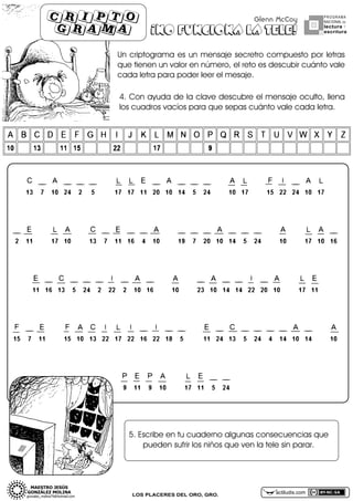 cripto
grama

Glenn McCoy

¡NO FUNCIONA LA TELE!

PROGRAMA
NACIONAL DE

lectura Y
escritura

Unf criptogramaf esfunf mensajefsecretrofcompuestofporfletrasf
queftienenfunfvalorfenfnúmero,felfretofesfdescubirfcuántofvalef
cadafletrafparafpoderfleerfelfmesaje.

4.fConfayudafdeflafclavefdescubrefelfmensajefoculto,fllenaf
losfcuadrosfvacíosfparafquefsepasfcuántofvalefcadafletra.

5.fEscribefenftufcuadernofalgunasfconsecuenciasfquef
puedenfsufrirflosfniñosfquefvenflaftelefsinfparar.

LOS PLACERES DEL ORO, GRO.

actiludis.com

 