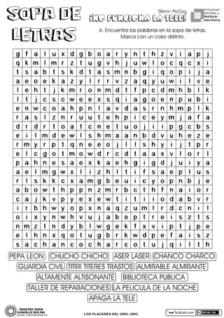 SOPA DE
LETRAS

Glenn McCoy

¡NO FUNCIONA LA TELE!

PROGRAMA
NACIONAL DE

lectura Y
escritura

6.DEncuentraDlasDpalabrasDenDlaDsopaDdeDletras.D
MarcaDconDunDcolorDdistinto.

PEPADLEONDDDCHUCHODCHICHODDDASERDLASERDDCHANCODCHARCO
GUARDIADCIVILDDTITIRIDTITERESDTRASTOSDDALMIRABLEDALMIRANTE
ALTAMENTEDALTISONANTEDDDDBIBLIOTECADPUBLICADD
TALLERDDEDREPARACIONESDDLADPELICULADDEDLADNOCHE
APAGADLADTELE
LOS PLACERES DEL ORO, GRO.

actiludis.com

 