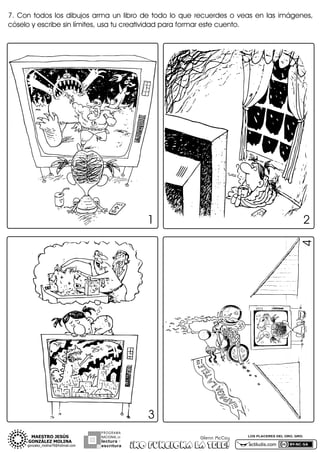 7.3 Con3 todos3 los3 dibujos3 arma3 un3 libro3 de3 todo3 lo3 que3 recuerdes3 o3 veas3 en3 las3 imágenes,3
cóselo3y3escribe3sin3límites,3usa3tu3creatividad3para3formar3este3cuento.

1

4

2

3
PROGRAMA
NACIONAL DE

lectura Y
escritura

Glenn McCoy

¡NO FUNCIONA LA TELE!

LOS PLACERES DEL ORO, GRO.

actiludis.com

 