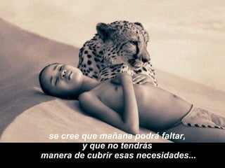 se cree que mañana podrá faltar,  y que no tendrás  manera de cubrir esas necesidades... 