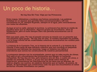 Un poco de historia… No hay Dos Sin Tres: Viaje por las Primaveras Entre mapas, kilómetros y nombres nos fuimos conociendo. Las palabras brotaban en un espacio que permitía hilos conversacionales y allí nos convertimos en río, siempre fluyendo, siempre en el agua, pero renovándonos con todos los afluentes.  Aunque el sol no salió, siempre lo tuvimos. La primavera fue eterna en medio de aquellos lazos que se afianzaron. Algunos grupos se encontraron, otros se fortalecieron, pero el norte siempre claro nos permitía encontrarnos con la primavera.  Esto que pasó, pasa. Por eso el pasado cercano se mezcla con un presente que nos proyecta como grupo. “No hay dos sin tres” el nombre imposible fue posible, y en el juego infinito de las creatividades colectivas encontramos los rumbos para nombrarnos.  La historia de la Comisión Tres, es la historia de la cohorte 5; y la historia de la cohorte 5 hace parte de este esfuerzo colectivo que nos convierte en pequeñas conexiones que delinean las neuronas, luego un sistema nos define y entendemos que somos los constructores de nuestros pensamientos.  La primavera siempre nos ha acompañado, parece que no sabe mucho de climas. Hoy salió el sol y encontramos dos primaveras que dibujan un horizonte compartido. No hay dos sin tres, pero tampoco uno sin dos, o cuatro sin cinco, o pasado sin presente o futuro; y es por eso que desde estos retazos de experiencia, presentamos las intermitencias de los lazos que se afianzan, de rostros alegres con sueños, de palabras dementes que se repiten, de poesía, de debate, de aprendizajes que construimos cada vez que nos encontramos en estos territorios virtuales transitados con pasión.  