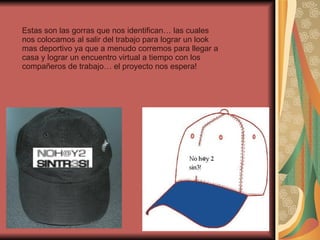 Estas son las gorras que nos identifican… las cuales nos colocamos al salir del trabajo para lograr un look mas deportivo ya que a menudo corremos para llegar a casa y lograr un encuentro virtual a tiempo con los compañeros de trabajo… el proyecto nos espera! 