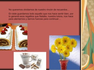 No queremos olvidarnos de nuestro rincón de recuerdos… En éste guardamos todo aquello que nos hace sentir bien, por lo general esos regalitos que Natalia, nuestra tutora, nos hace para alentarnos y darnos fuerzas para continuar… 