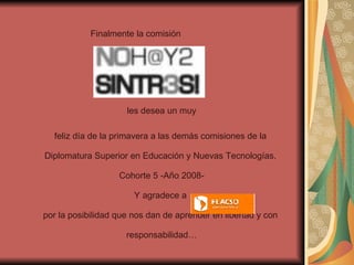 Finalmente la comisión  les desea un muy  feliz día de la primavera a las demás comisiones de la  Diplomatura Superior en Educación y Nuevas Tecnologías.  Cohorte 5 -Año 2008- Y agradece a  por la posibilidad que nos dan de aprender en libertad y con  responsabilidad… 