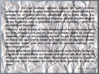 Era una mañana nublada soleada, las calles estaban
contenidas de charcos de agua, había llovido ayer. Las formas de todas las
personas no se podían observar nítidamente por la densa niebla. Las
personas salían a trabajar desde muy temprano, algunos llegaban después
de una tranquera, otros se quedaban a dormir en el parque, y otros ni se
acordaban de despertarse.
Enrique y Efraín después de haber dormido pocas horas son despertados
por Don Eustaquio con una voz como si el mismo diablo les estuviera
llamando, él tipo era feo, arrugado, tuerto de un ojo; los niños, inocentes,
no tienen con que vestirse tenían una ropa lleno de agujeros, estaban
desnutridos, tenían ocho años, ocho años de constante maltrato, ocho
años sin protección.
Cuando despertaron se lavaron la cara, cogieron sus bolsas de caramelos,
y siguieron la rutina diaria. Les tocaba vender por la calle Real, no les fue
bien, solo lograron vender una bolsa. Regresaron a su casa (si se podría
llamar así), Don Eustaquio los recibió de mala manera les dejo sin
comer.
JOEL LIMACHE
KEVIN ULLOA
 