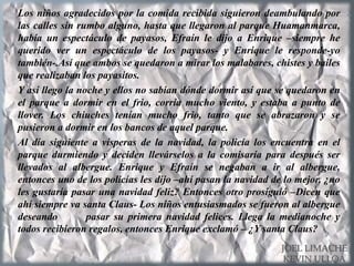 Los niños agradecidos por la comida recibida siguieron deambulando por
las calles sin rumbo alguno, hasta que llegaron al parque Huamanmarca,
había un espectáculo de payasos, Efraín le dijo a Enrique –siempre he
querido ver un espectáculo de los payasos- y Enrique le responde-yo
también-.Así que ambos se quedaron a mirar los malabares, chistes y bailes
que realizaban los payasitos.
Y así llego la noche y ellos no sabían dónde dormir así que se quedaron en
el parque a dormir en el frio, corría mucho viento, y estaba a punto de
llover. Los chiuches tenían mucho frio, tanto que se abrazaron y se
pusieron a dormir en los bancos de aquel parque.
Al día siguiente a vísperas de la navidad, la policía los encuentra en el
parque durmiendo y deciden llevárselos a la comisaría para después ser
llevados al albergue. Enrique y Efraín se negaban a ir al albergue,
entonces uno de los policías les dijo –ahí pasan la navidad de lo mejor, ¿no
les gustaría pasar una navidad feliz? Entonces otro prosiguió –Dicen que
ahí siempre va santa Claus- Los niños entusiasmados se fueron al albergue
deseando pasar su primera navidad felices. Llega la medianoche y
todos recibieron regalos, entonces Enrique exclamó – ¿Y santa Claus?
JOEL LIMACHE
KEVIN ULLOA
 