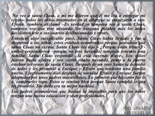 No veo a santa Claus, a mí me dijeron que él me iba a entregar mi
regalo- todos los niños internados en el albergue se empezaron a reír.
Efraín también exclamó –Es verdad yo tampoco veo a santa Claus,
tampoco veo que este nevando-.Sin ninguna palabra más los niños
decidieron irse a sus cuartos desilusionados y tristes.
Entonces algo inexplicable pasó, Santa Claus había llegado y fue a
despertar a los niños, estos estaban asombrados porque pensaban que
santa Claus no existía. Santa Claus les dijo – ¿Porque están tristes? -
ambos respondieron –porque no está nevando; tampoco tenemos una
familia- Santa Claus respondió -Si está cayendo nieve-. Los niños
fueron hacia afuera y era cierto estaba nevando, junto a la puerta
estaban los renos de santa Claus. Después de un rato Santa se despidió
de todos y les prometió a Enrique y Efraín que tendrían una familia
nueva. Efectivamente días después de navidad Efraín y Enrique fueron
adoptados por unos padres maravillosos. Lo primero que hicieron fue ir
a comprarles ropa. Estos se sentían bien porque Santa cumplió lo que
les prometió. Sin duda era su mejor navidad.
Los padres prometieron que harían lo imposible para que los niños
tengan una buena educación y sean profesionales.
JOEL LIMACHE
KEVIN ULLOA
 