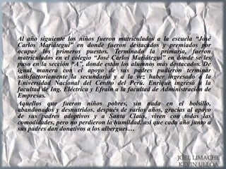Al año siguiente los niños fueron matriculados a la escuela “José
Carlos Mariátegui” en donde fueron destacados y premiados por
ocupar los primeros puestos. Terminado la primaria, fueron
matriculados en el colegio “José Carlos Mariátegui” en donde se les
puso en la sección “A”, donde están los alumnos más destacados. De
igual manera con el apoyo de sus padres pudieron terminar
satisfactoriamente la secundaria y a la vez haber ingresado a la
Universidad Nacional del Centro del Perú. Enrique ingresó a la
facultad de Ing. Eléctrica y Efraín a la facultad de Administración de
Empresas.
Aquellos que fueron niños pobres, sin nada en el bolsillo,
abandonados y desnutridos, después de varios años, gracias al apoyo
de sus padres adoptivos y a Santa Claus, viven con todas las
comodidades, pero no perdieron la humildad, así que cada año junto a
sus padres dan donativos a los albergues…
JOEL LIMACHE
KEVIN ULLOA
 