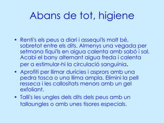 Abans de tot, higiene Renti's els peus a diari i assequi'ls molt bé, sobretot entre els dits. Almenys una vegada per setmana fiqui'ls en aigua calenta amb sabó i sal. Acabi el bany alternant aigua freda i calenta per a estimular-hi la circulació sanguínia .  Aprofiti per llimar durícies i asprors amb una pedra tosca o una llima ampla. Elimini la pell resseca i les callositats menors amb un gel exfoliant.  Talli's les ungles dels dits dels peus amb un tallaungles o amb unes tisores especials.   
