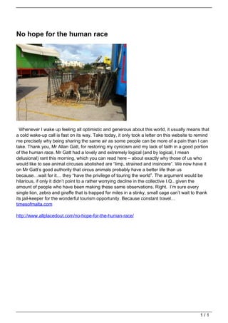 No hope for the human race




                                     Whenever I wake up feeling all optimistic and generous about this world, it usually means that
                                   a cold wake-up call is fast on its way. Take today, it only took a letter on this website to remind
                                   me precisely why being sharing the same air as some people can be more of a pain than I can
                                   take. Thank you, Mr Allan Gatt, for restoring my cynicism and my lack of faith in a good portion
                                   of the human race. Mr Gatt had a lovely and extremely logical (and by logical, I mean
                                   delusional) rant this morning, which you can read here – about exactly why those of us who
                                   would like to see animal circuses abolished are “limp, strained and insincere”. We now have it
                                   on Mr Gatt’s good authority that circus animals probably have a better life than us
                                   because…wait for it… they “have the privilege of touring the world”. The argument would be
                                   hilarious, if only it didn’t point to a rather worrying decline in the collective I.Q., given the
                                   amount of people who have been making these same observations. Right. I’m sure every
                                   single lion, zebra and giraffe that is trapped for miles in a stinky, small cage can’t wait to thank
                                   its jail-keeper for the wonderful tourism opportunity. Because constant travel…
                                   timesofmalta.com

                                   http://www.allplacedout.com/no-hope-for-the-human-race/




                                                                                                                                  1/1
Powered by TCPDF (www.tcpdf.org)
 