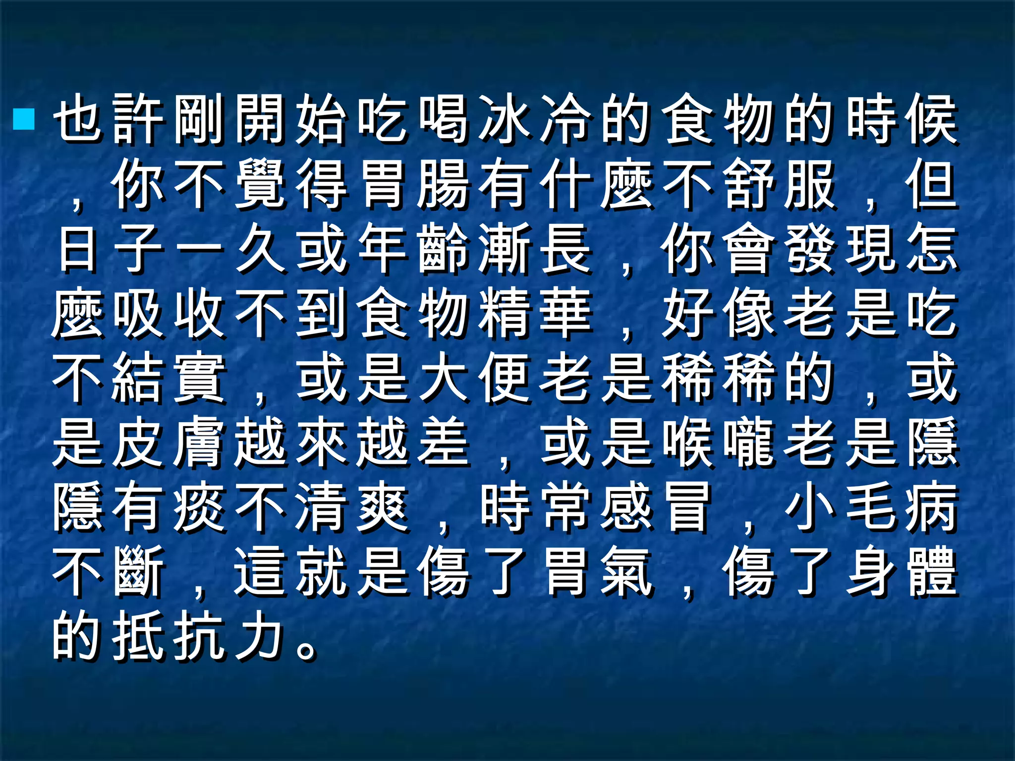 也許剛開始吃喝冰冷的食物的時候，你不覺得胃腸有什麼不舒服，但日子一久或年齡漸長，你會發現怎麼吸收不到食物精華，好像老是吃不結實，或是大便老是稀稀的，或是皮膚越來越差，或是喉嚨老是隱隱有痰不清爽，時常感冒，小毛病不斷，這就是傷了胃氣，傷了身體的抵抗力。 
