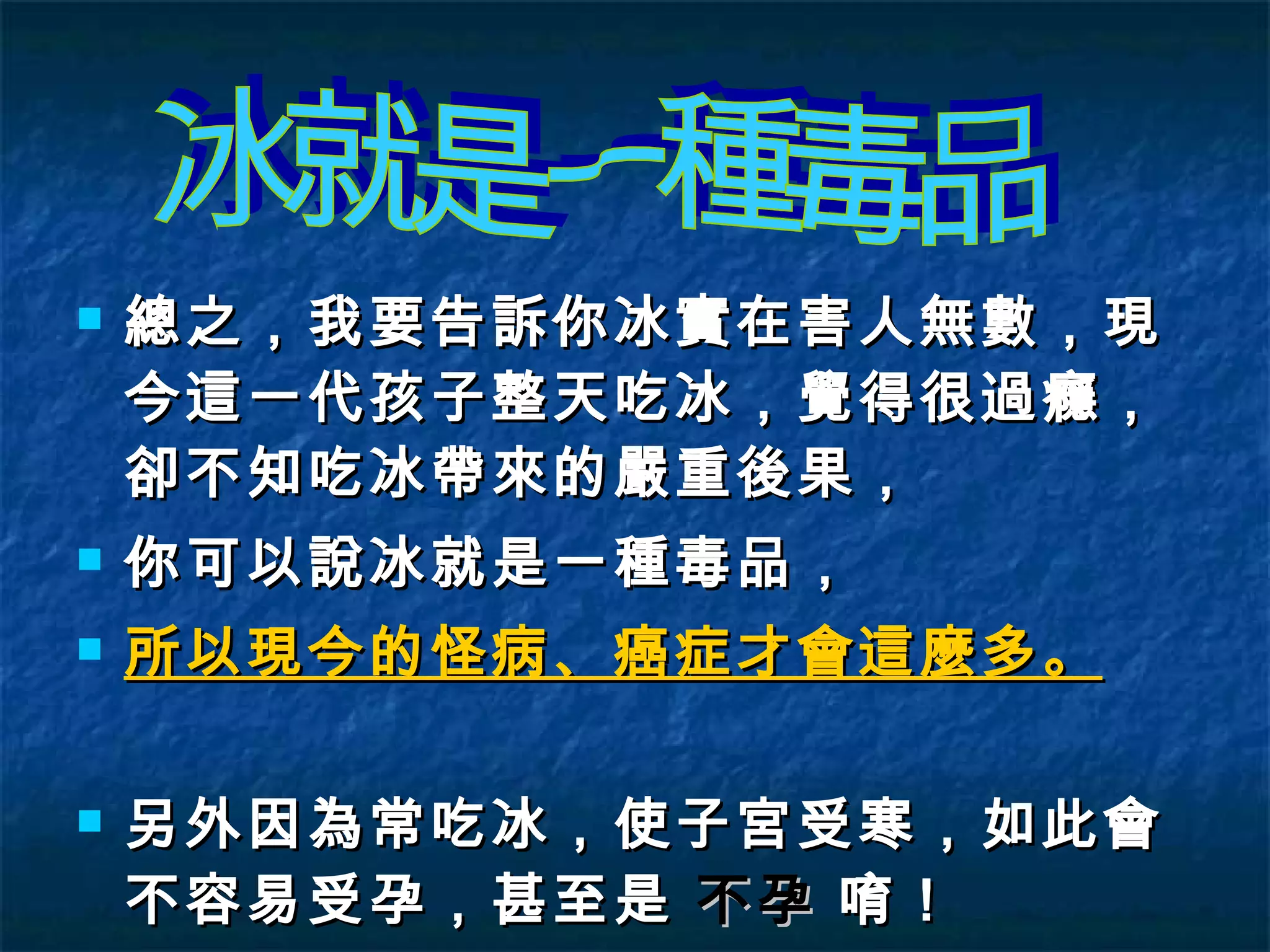 總之，我要告訴你冰實在害人無數，現今這一代孩子整天吃冰，覺得很過癮，卻不知吃冰帶來的嚴重後果， 你可以說冰就是一種毒品， 所以現今的怪病、癌症才會這麼多。 另外因為常吃冰，使子宮受寒，如此會不容易受孕，甚至是  不孕   唷！ 冰就是一種毒品 