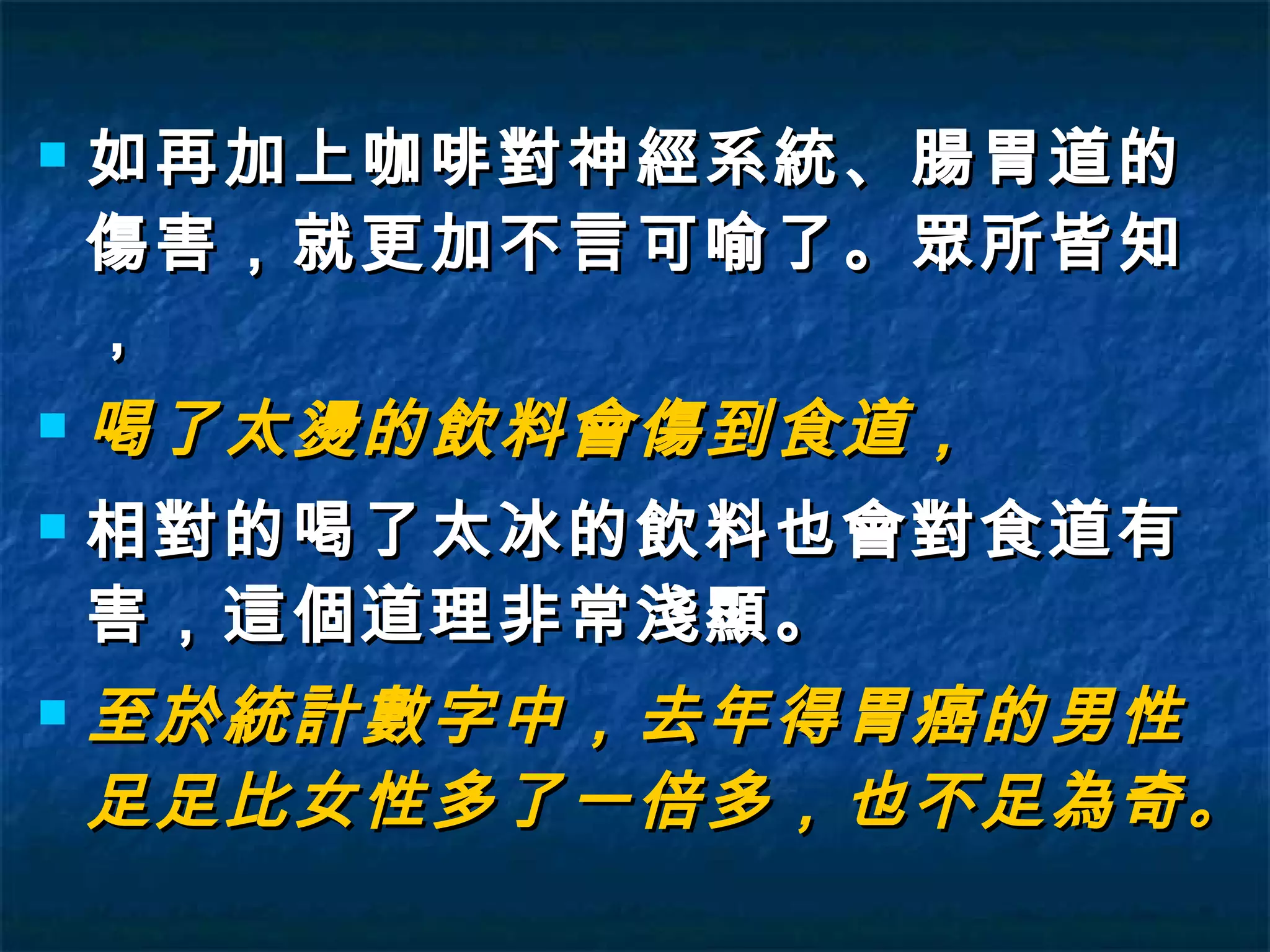 如再加上咖啡對神經系統、腸胃道的傷害，就更加不言可喻了。眾所皆知， 喝了太燙的飲料會傷到食道， 相對的喝了太冰的飲料也會對食道有害，這個道理非常淺顯。 至於統計數字中，去年得胃癌的男性足足比女性多了一倍多，也不足為奇 。   