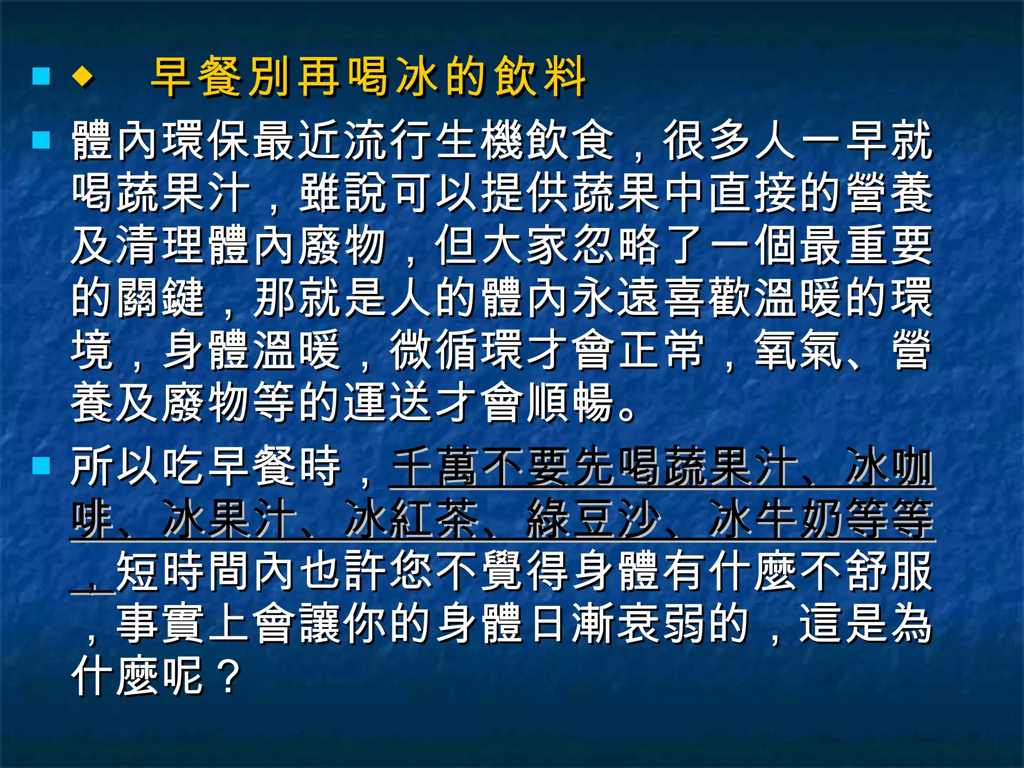 ◆  早餐別再喝冰的飲料 體內環保最近流行生機飲食，很多人一早就喝蔬果汁，雖說可以提供蔬果中直接的營養及清理體內廢物，但大家忽略了一個最重要的關鍵，那就是人的體內永遠喜歡溫暖的環境，身體溫暖，微循環才會正常，氧氣、營養及廢物等的運送才會順暢。 所以吃早餐時， 千萬不要先喝蔬果汁、冰咖啡、冰果汁、冰紅茶、綠豆沙、冰牛奶等等， 短時間內也許您不覺得身體有什麼不舒服，事實上會讓你的身體日漸衰弱的，這是為什麼呢？ 