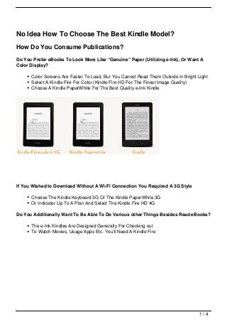 No Idea How To Choose The Best Kindle Model?
How Do You Consume Publications?
Do You Prefer eBooks To Look More Like “Genuine” Paper (Utilizing e-Ink), Or Want A
Color Display?

      Color Screens Are Faster To Load, But You Cannot Read Them Outside In Bright Light
      Select A Kindle Fire For Color (Kindle Fire HD For The Finest Image Quality)
      Choose A Kindle PaperWhite For The Best Quality e-Ink Kindle




If You Wished to Download Without A Wi-Fi Connection You Required A 3G Style

      Choose The Kindle Keyboard 3G Or The Kindle PaperWhite 3G
      Or Indicator Up To A Plan And Select The Kindle Fire HD 4G

Do You Additionally Want To Be Able To Do Various other Things Besides Read eBooks?

      The e-Ink Kindles Are Designed Generally For Checking out
      To Watch Movies, Usage Apps Etc. You’ll Need A Kindle Fire




                                                                                    1/4
 