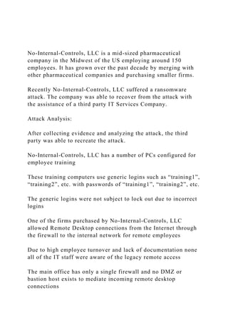 No-Internal-Controls, LLC is a mid-sized pharmaceutical
company in the Midwest of the US employing around 150
employees. It has grown over the past decade by merging with
other pharmaceutical companies and purchasing smaller firms.
Recently No-Internal-Controls, LLC suffered a ransomware
attack. The company was able to recover from the attack with
the assistance of a third party IT Services Company.
Attack Analysis:
After collecting evidence and analyzing the attack, the third
party was able to recreate the attack.
No-Internal-Controls, LLC has a number of PCs configured for
employee training
These training computers use generic logins such as “training1”,
“training2”, etc. with passwords of “training1”, “training2”, etc.
The generic logins were not subject to lock out due to incorrect
logins
One of the firms purchased by No-Internal-Controls, LLC
allowed Remote Desktop connections from the Internet through
the firewall to the internal network for remote employees
Due to high employee turnover and lack of documentation none
all of the IT staff were aware of the legacy remote access
The main office has only a single firewall and no DMZ or
bastion host exists to mediate incoming remote desktop
connections
 