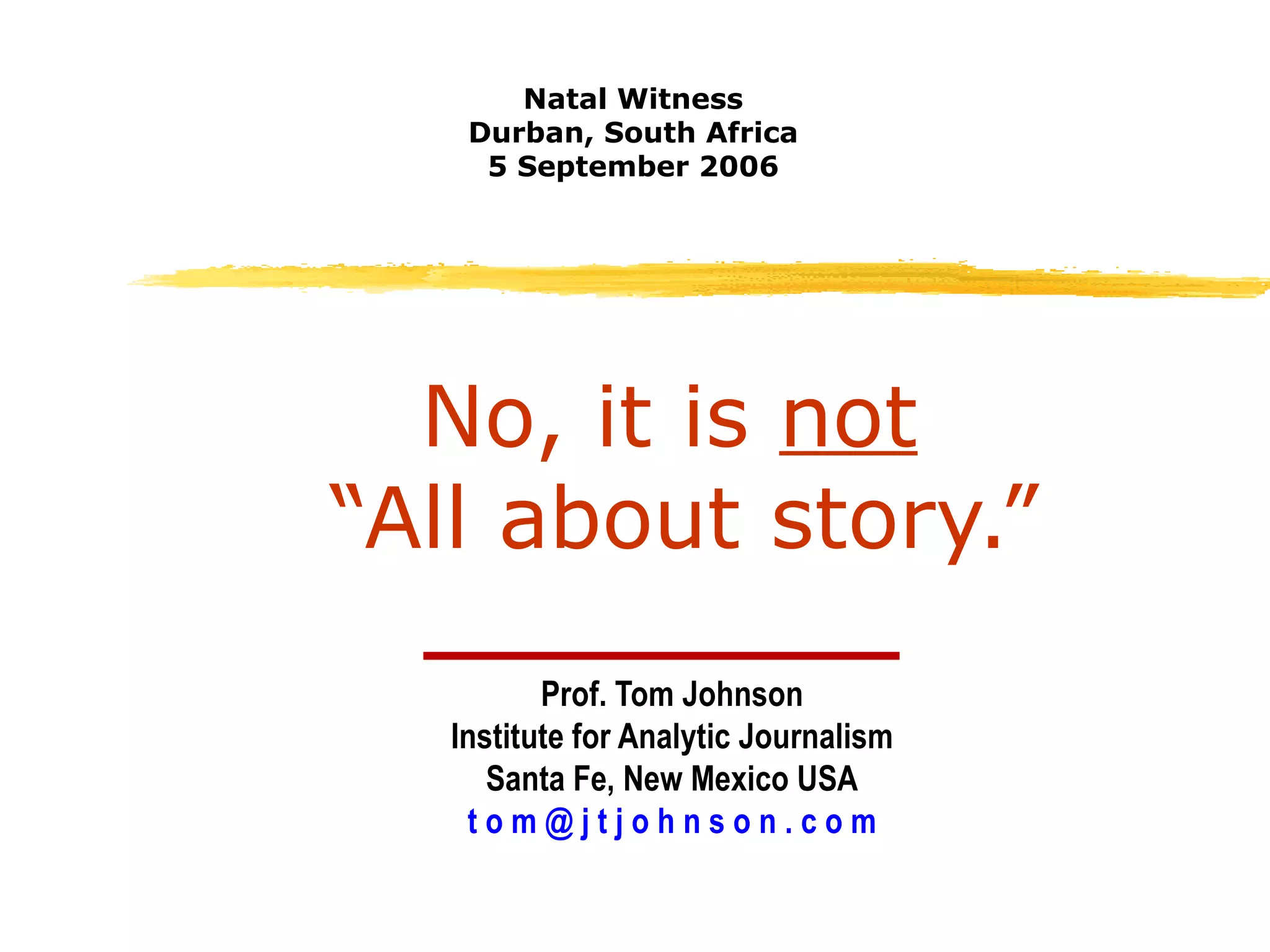 No, it is  not   “All about story.” Prof. Tom Johnson Institute for Analytic Journalism Santa Fe, New Mexico USA t o m @ j t j o h n s o n . c o m Natal Witness Durban, South Africa 5 September 2006 