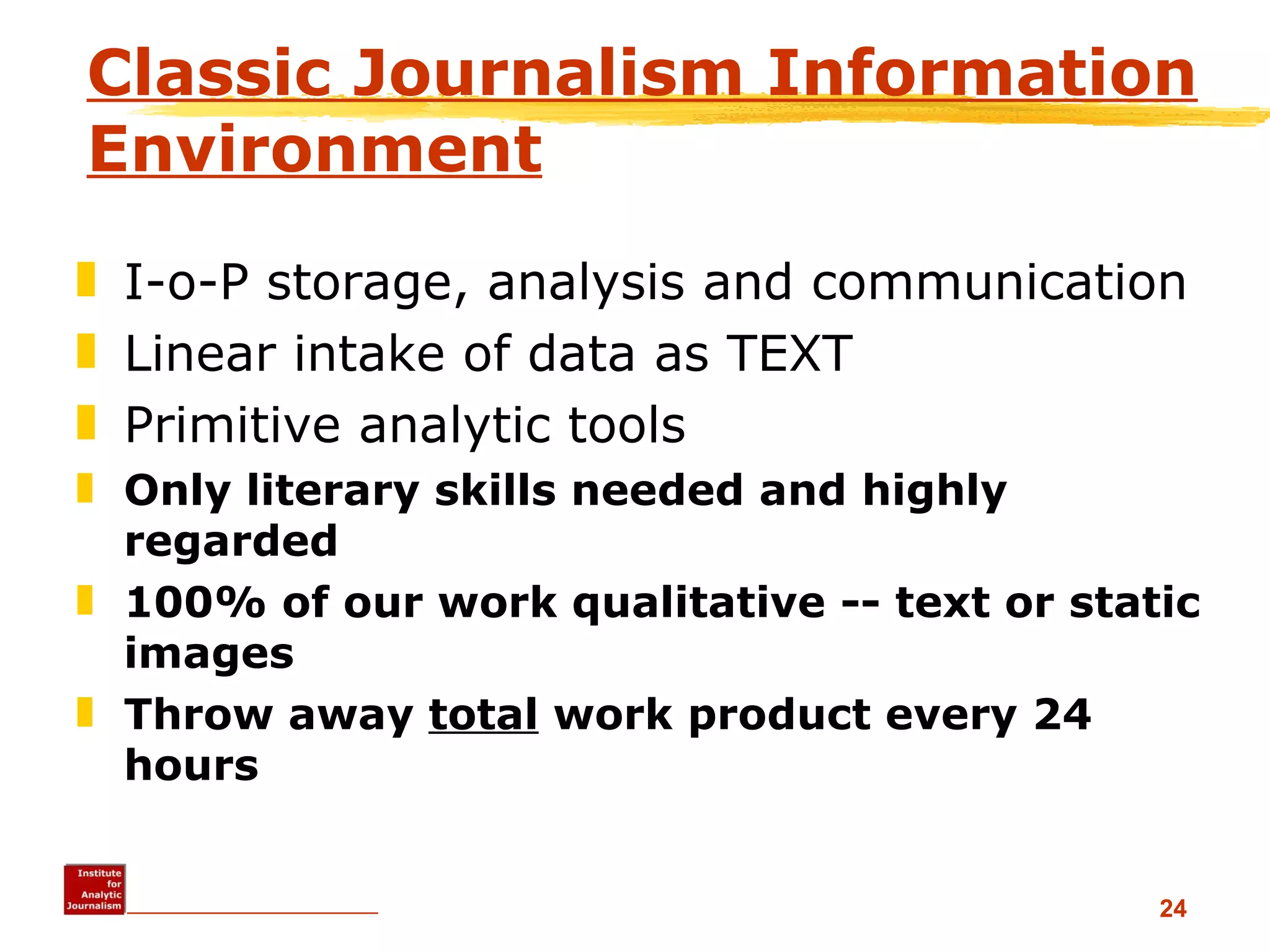 Classic Journalism Information Environment I-o-P storage, analysis and communication Linear intake of data as TEXT Primitive analytic tools Only literary skills needed and highly regarded 100% of our work qualitative -- text or static images Throw away  total  work product every 24 hours 