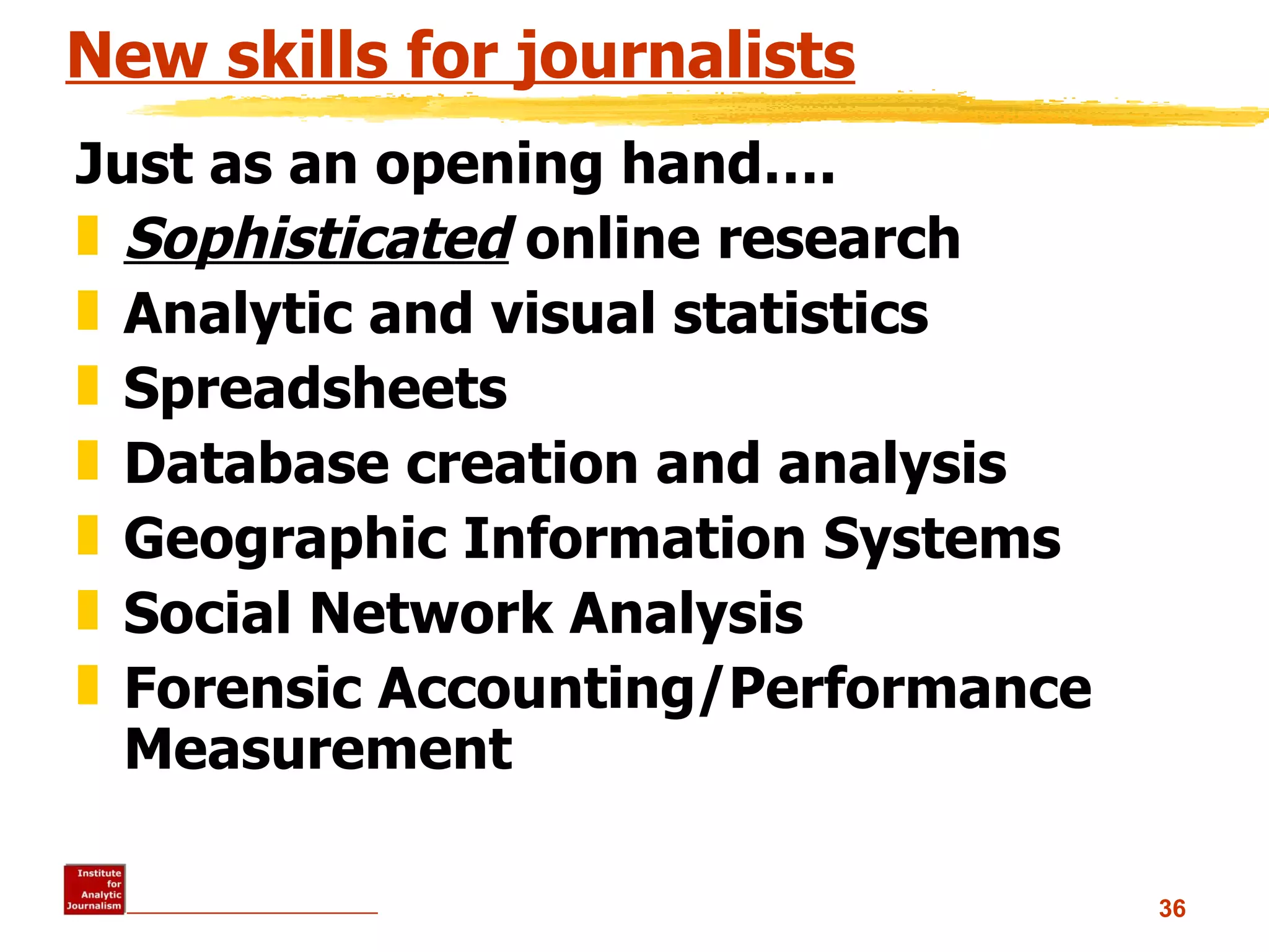 New skills for journalists Just as an opening hand…. Sophisticated  online research Analytic and visual statistics  Spreadsheets Database creation and analysis Geographic Information Systems Social Network Analysis Forensic Accounting/Performance Measurement 