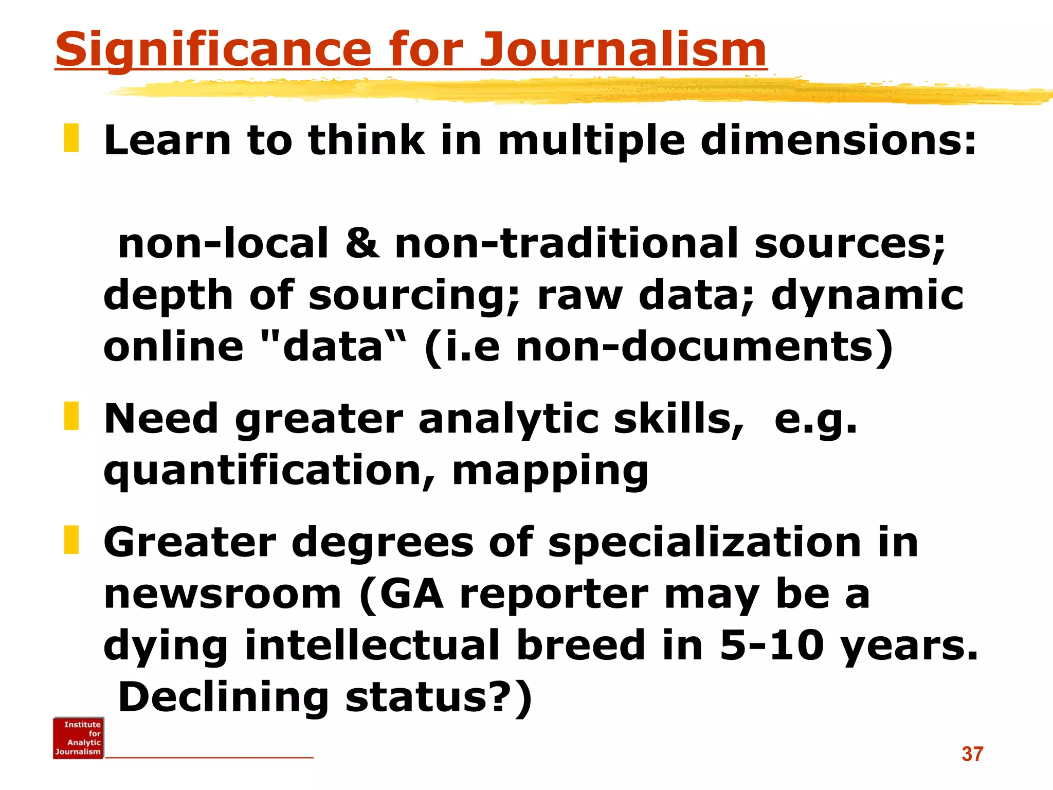 Significance for Journalism Learn to think in multiple dimensions:   non-local & non-traditional sources; depth of sourcing; raw data; dynamic online &quot;data“ (i.e non-documents) Need greater analytic skills,  e.g. quantification, mapping Greater degrees of specialization in newsroom (GA reporter may be a dying intellectual breed in 5-10 years.  Declining status?) 