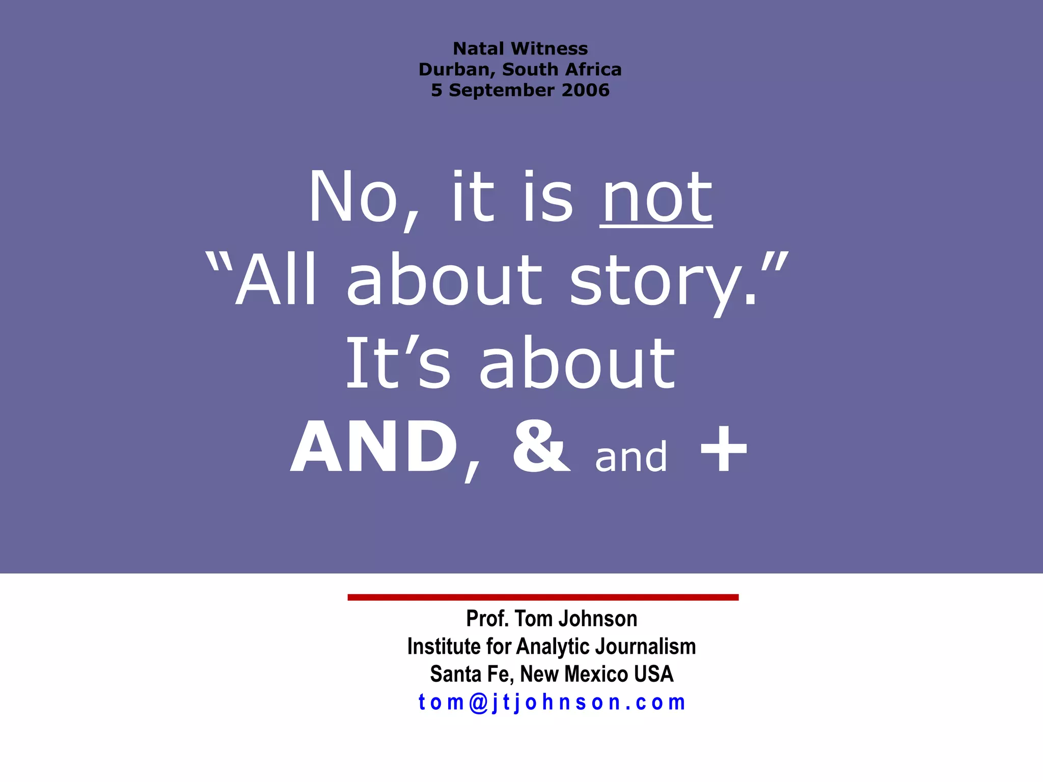 No, it is  not   “All about story.”  It’s about  AND ,  &   and   + Prof. Tom Johnson Institute for Analytic Journalism Santa Fe, New Mexico USA t o m @ j t j o h n s o n . c o m Natal Witness Durban, South Africa 5 September 2006 