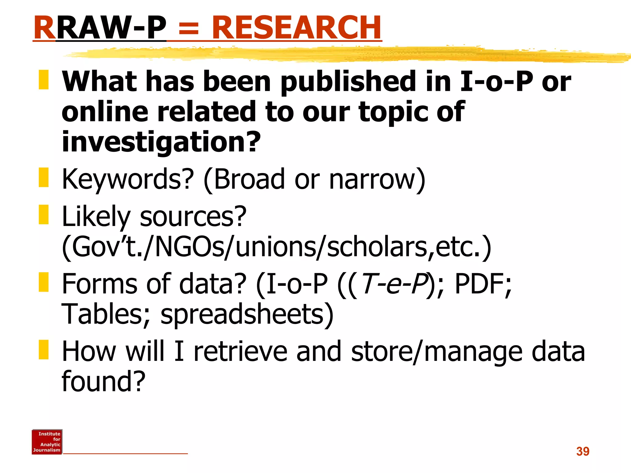 R RAW-P  = RESEARCH What has been published in I-o-P or online related to our topic of investigation? Keywords? (Broad or narrow) Likely sources? (Gov’t./NGOs/unions/scholars,etc.) Forms of data? (I-o-P (( T-e-P ); PDF; Tables; spreadsheets)  How will I retrieve and store/manage data found? 