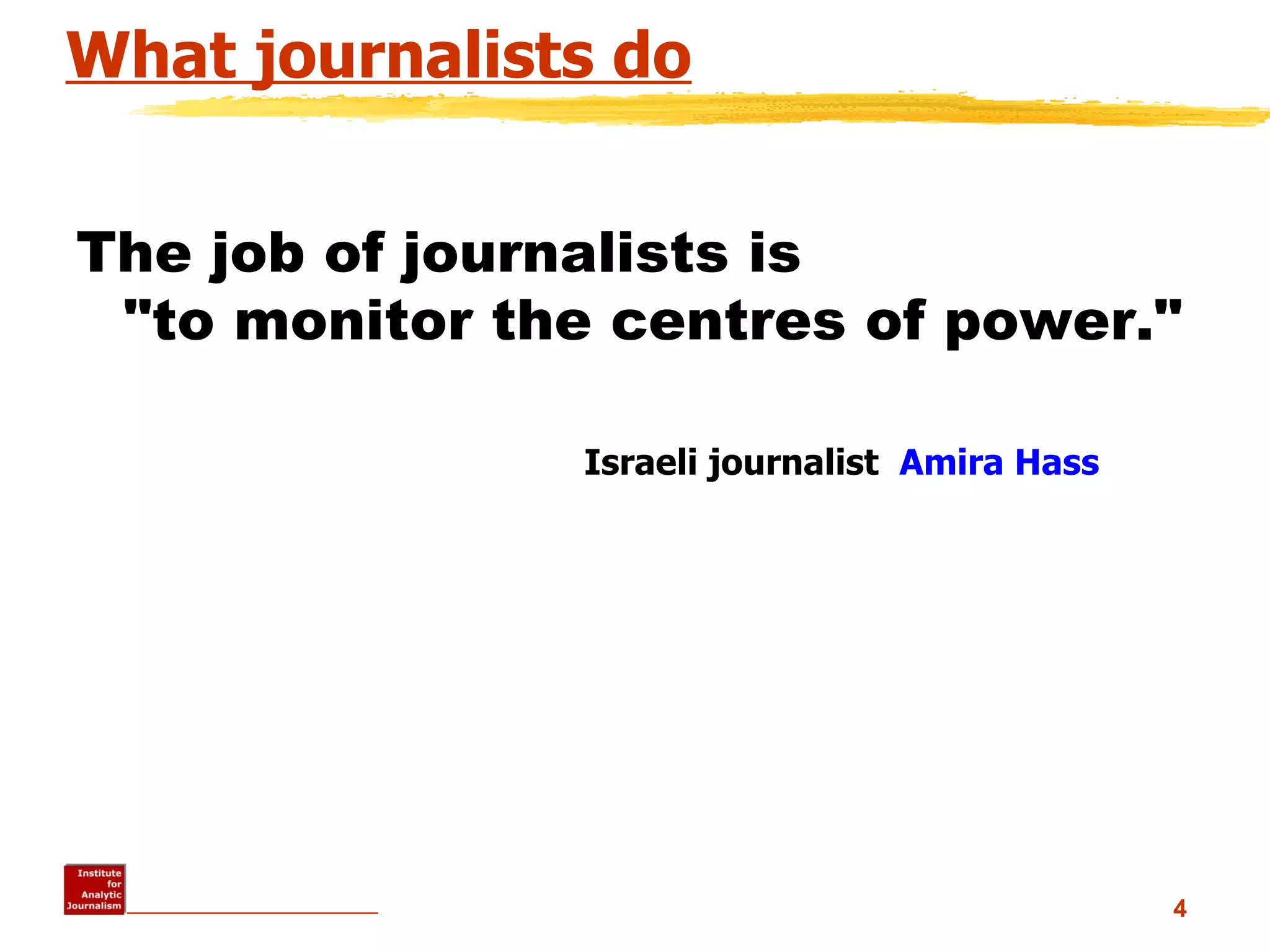 What journalists do The job of journalists is  &quot;to monitor the centres of power.&quot;                                                                                           Israeli journalist   Amira  Hass   