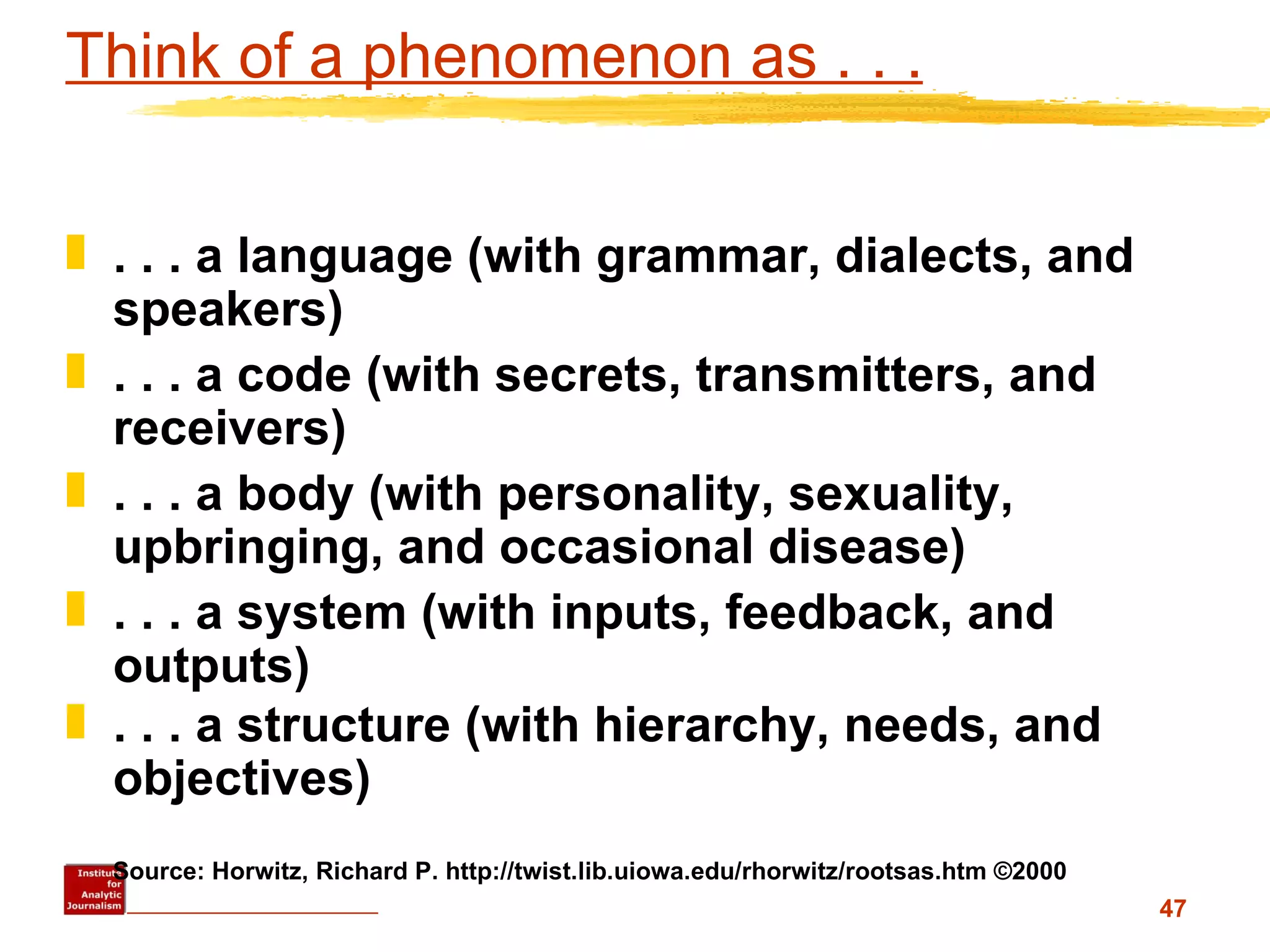 Think of a phenomenon as . . . . . . a language (with grammar, dialects, and speakers) . . . a code (with secrets, transmitters, and receivers) . . . a body (with personality, sexuality, upbringing, and occasional disease) . . . a system (with inputs, feedback, and outputs) . . . a structure (with hierarchy, needs, and objectives) Source: Horwitz, Richard P. http://twist.lib.uiowa.edu/rhorwitz/rootsas.htm ©2000 