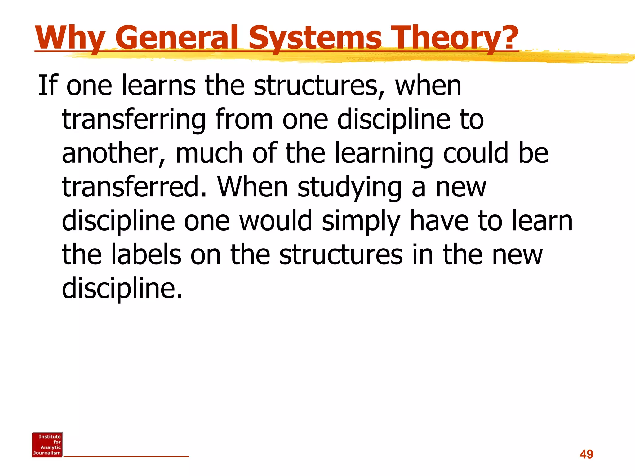 Why General Systems Theory? If one learns the structures, when transferring from one discipline to another, much of the learning could be transferred. When studying a new discipline one would simply have to learn the labels on the structures in the new discipline.  