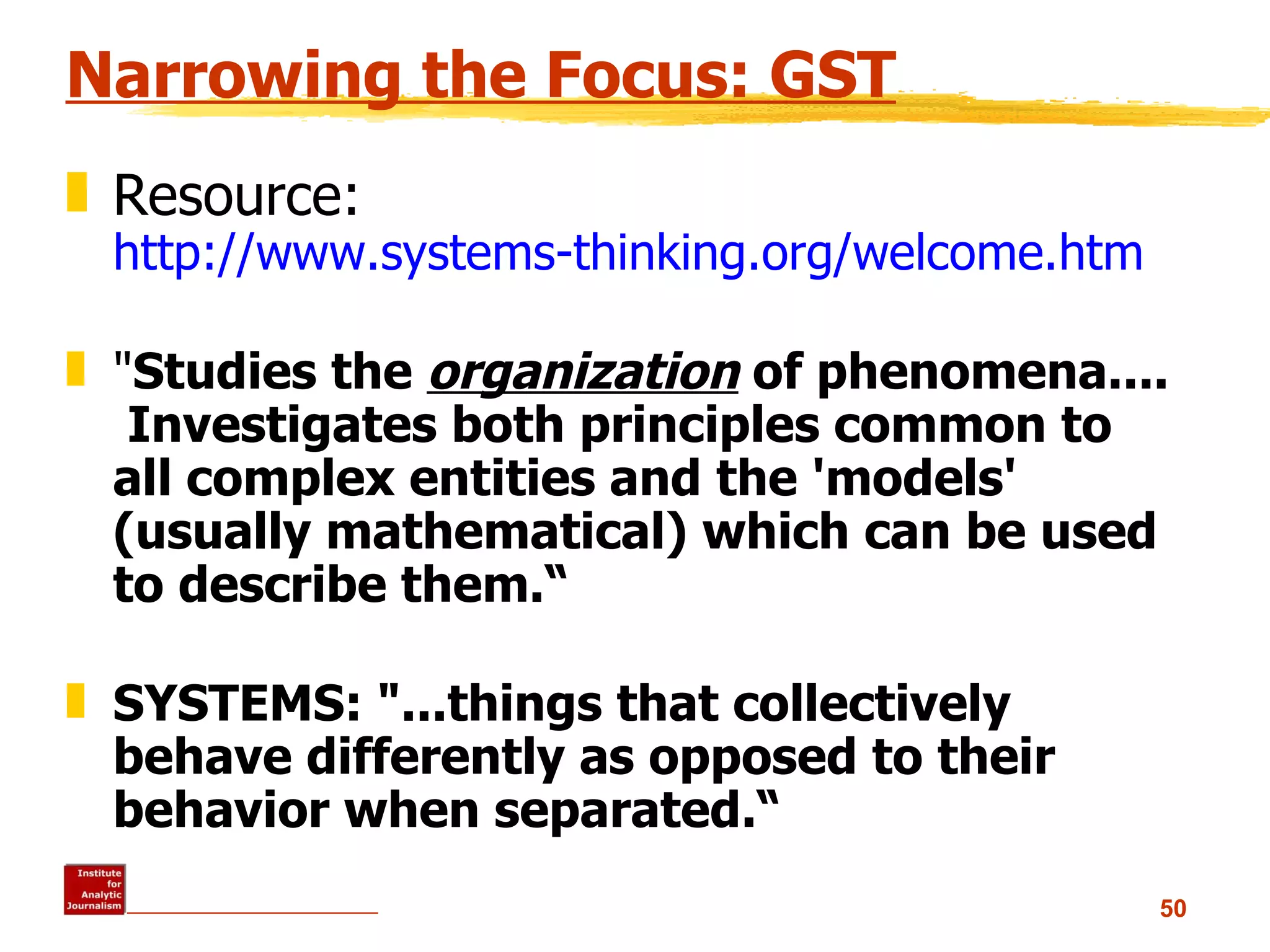Narrowing the Focus: GST Resource:  http://www.systems-thinking.org/welcome.htm &quot; Studies the  organization  of phenomena....  Investigates both principles common to all complex entities and the 'models' (usually mathematical) which can be used to describe them.“ SYSTEMS: &quot;...things that collectively behave differently as opposed to their behavior when separated.“ 