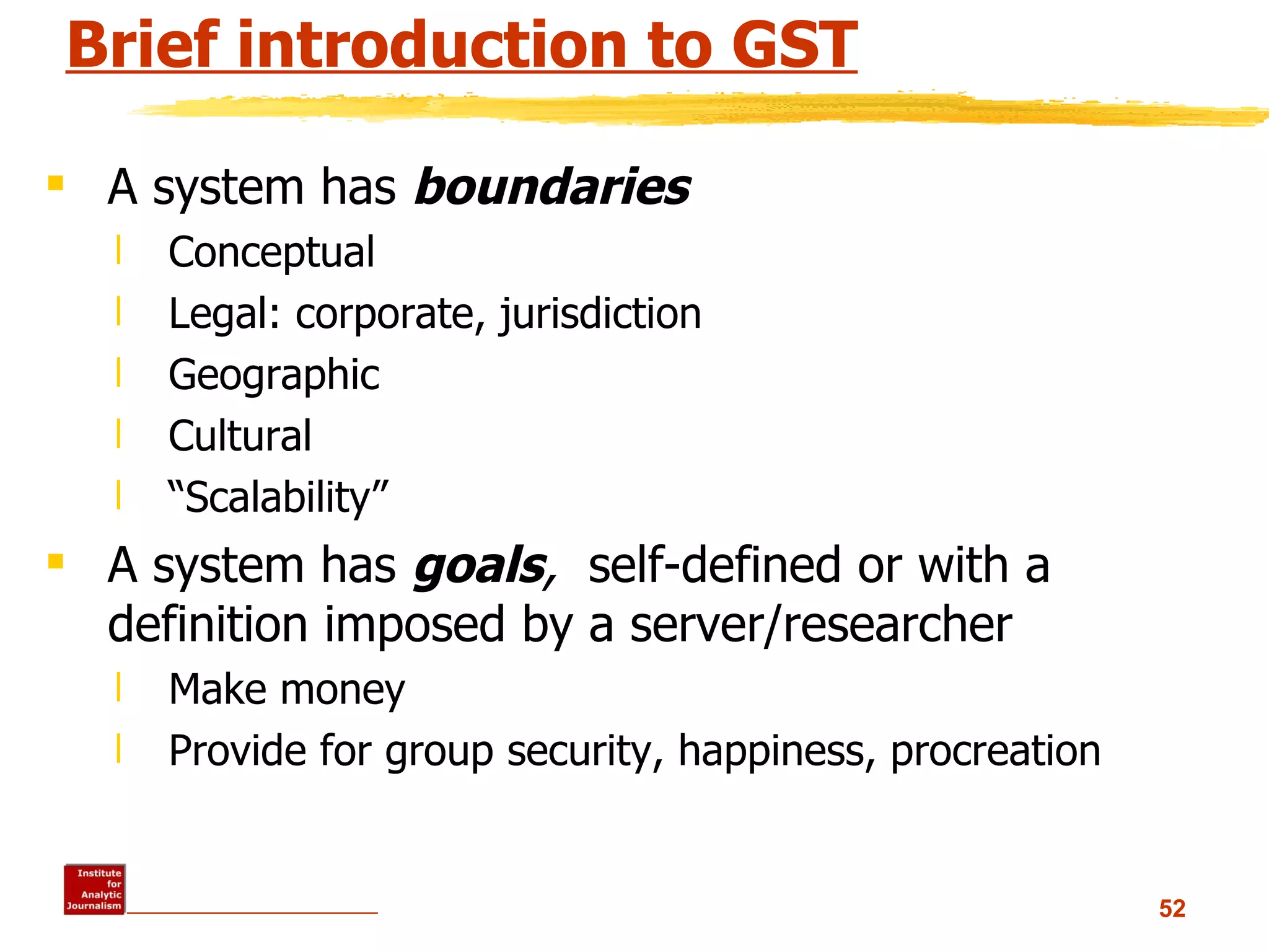 Brief introduction to GST A system has  boundaries Conceptual Legal: corporate, jurisdiction Geographic Cultural “ Scalability” A system has  goals ,  self-defined or with a definition imposed by a server/researcher Make money Provide for group security, happiness, procreation 