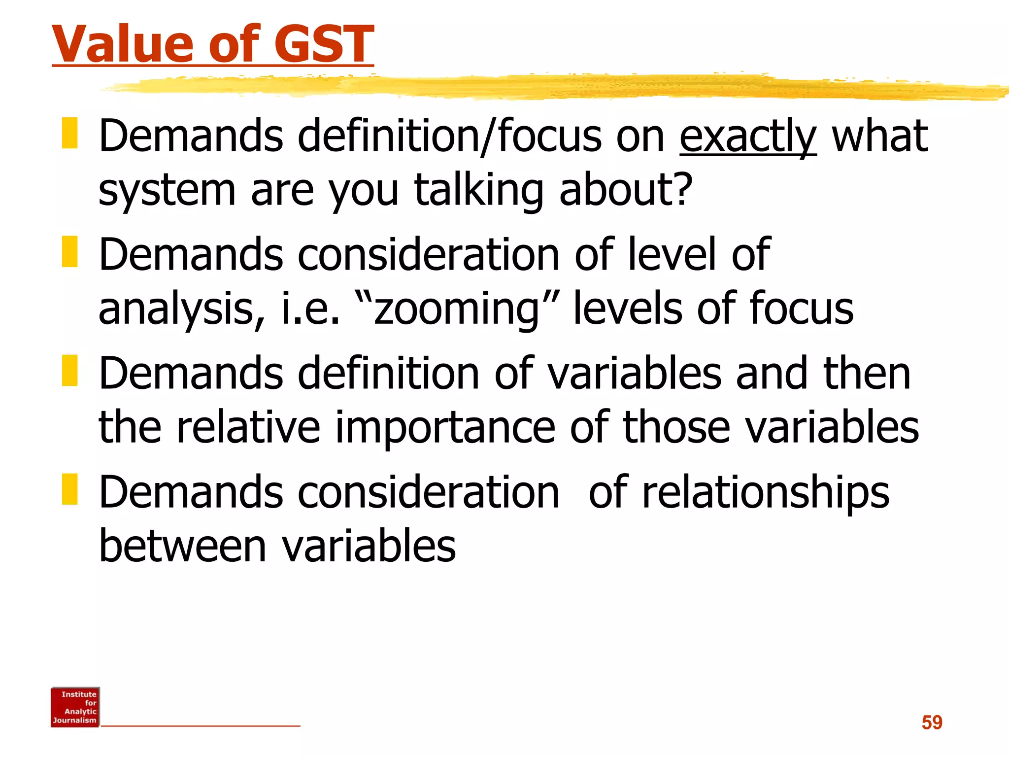Value of GST Demands definition/focus on  exactly  what system are you talking about? Demands consideration of level of analysis, i.e. “zooming” levels of focus Demands definition of variables and then the relative importance of those variables Demands consideration  of relationships between variables 