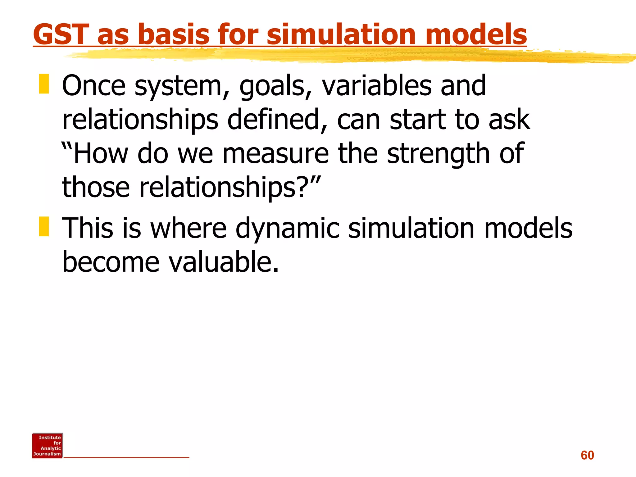 GST as basis for simulation models Once system, goals, variables and relationships defined, can start to ask “How do we measure the strength of those relationships?” This is where dynamic simulation models become valuable. 