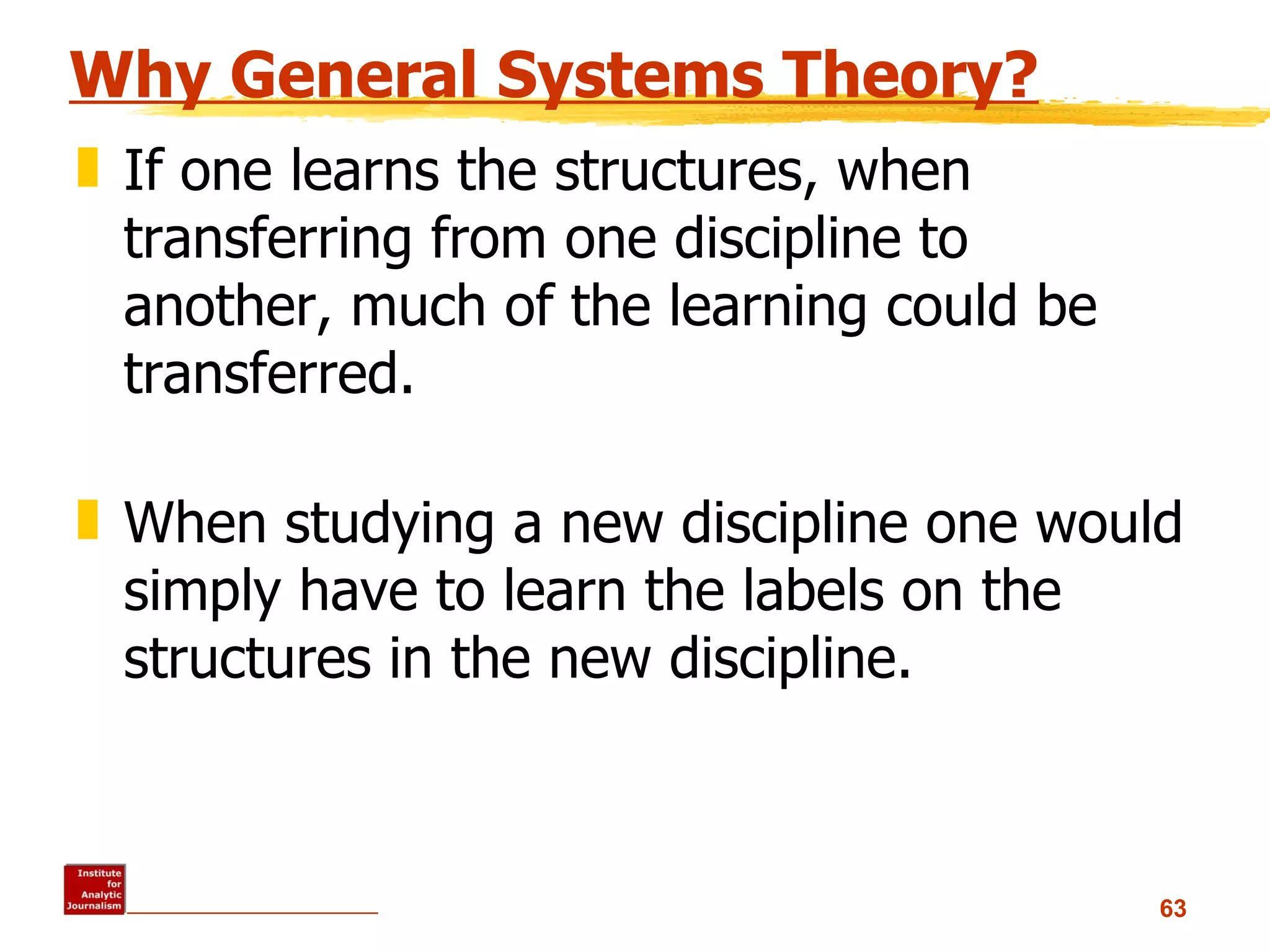 Why General Systems Theory? If one learns the structures, when transferring from one discipline to another, much of the learning could be transferred.  When studying a new discipline one would simply have to learn the labels on the structures in the new discipline.  