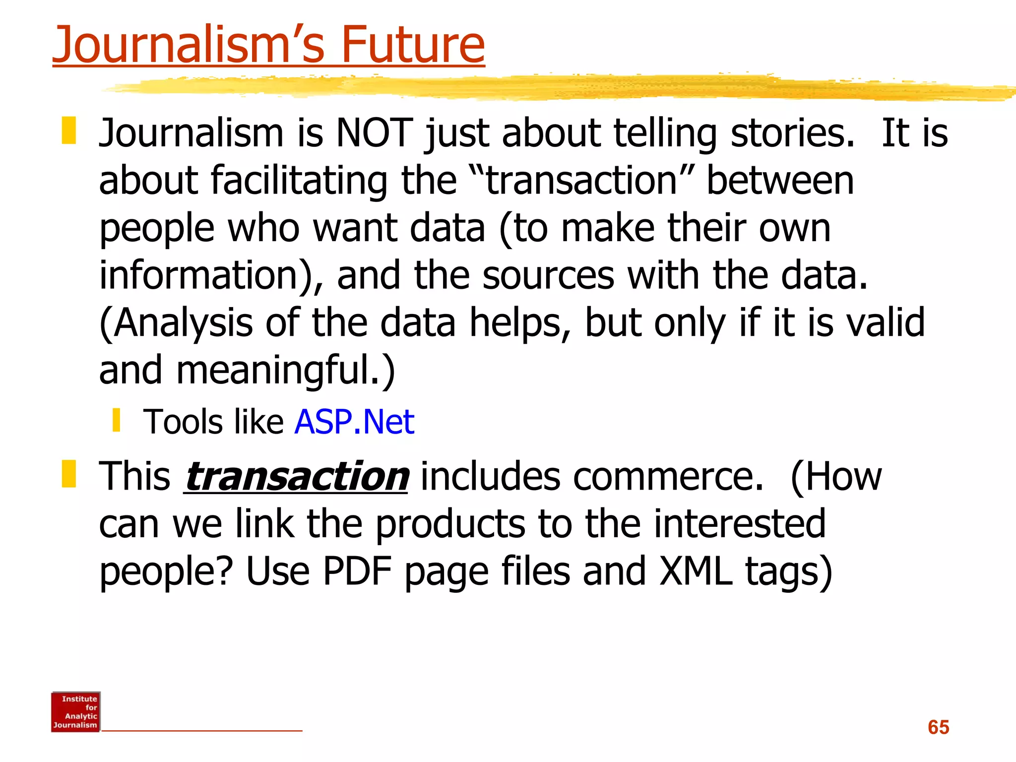 Journalism’s Future Journalism is NOT just about telling stories.  It is about facilitating the “transaction” between people who want data (to make their own information), and the sources with the data. (Analysis of the data helps, but only if it is valid and meaningful.) Tools like  ASP.Net This  transaction  includes commerce.  (How can we link the products to the interested people? Use PDF page files and XML tags) 