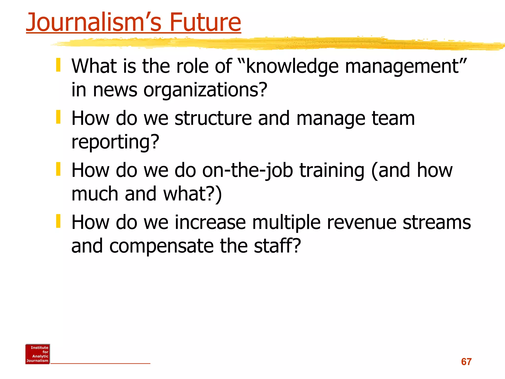 Journalism’s Future What is the role of “knowledge management” in news organizations? How do we structure and manage team reporting? How do we do on-the-job training (and how much and what?) How do we increase multiple revenue streams and compensate the staff? 