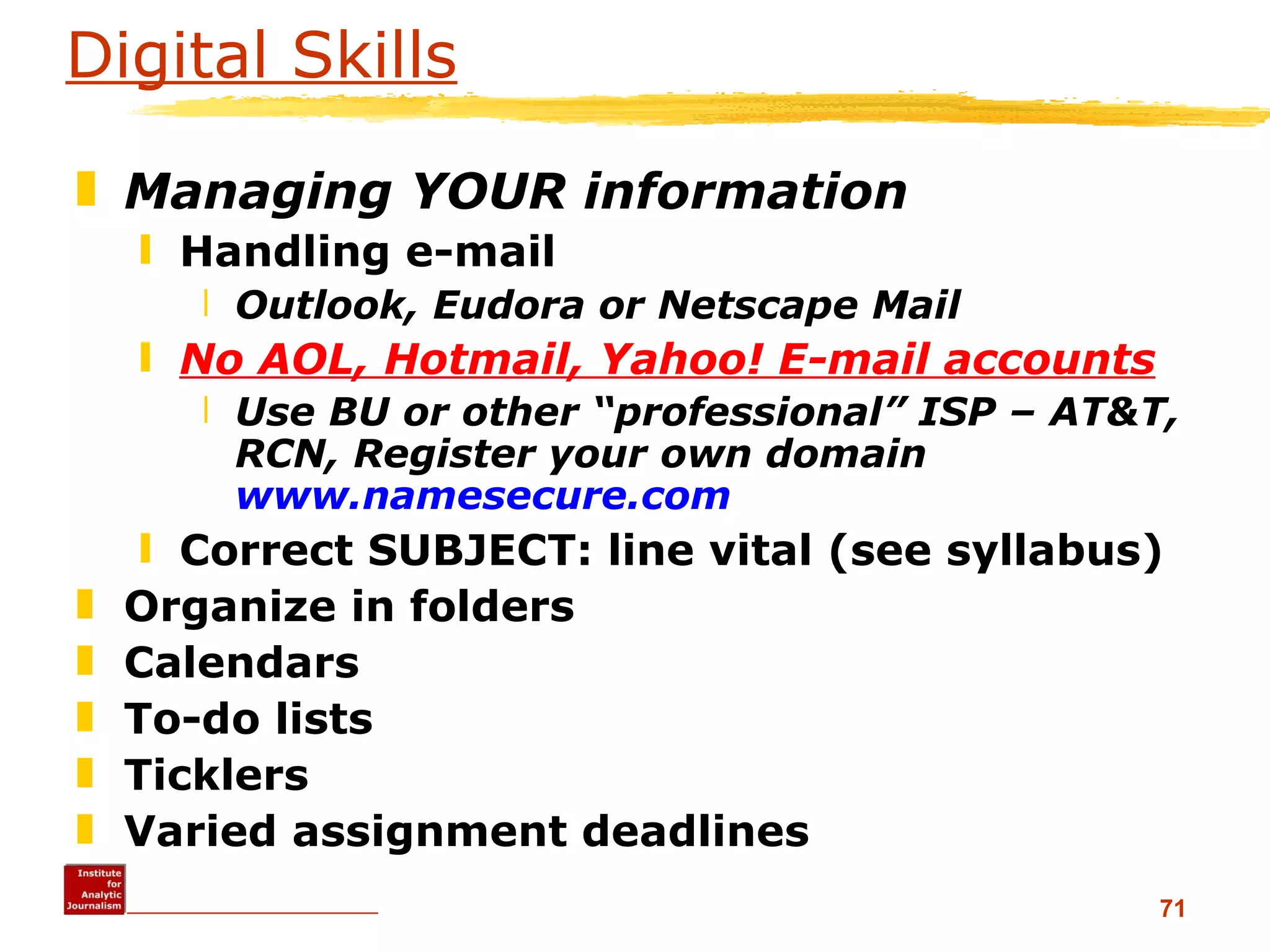 Digital Skills Managing YOUR information Handling e-mail Outlook, Eudora or Netscape Mail No AOL, Hotmail, Yahoo! E-mail accounts Use BU or other “professional” ISP – AT&T, RCN, Register your own domain  www.namesecure.com   Correct SUBJECT: line vital (see syllabus) Organize in folders Calendars To-do lists Ticklers Varied assignment deadlines 