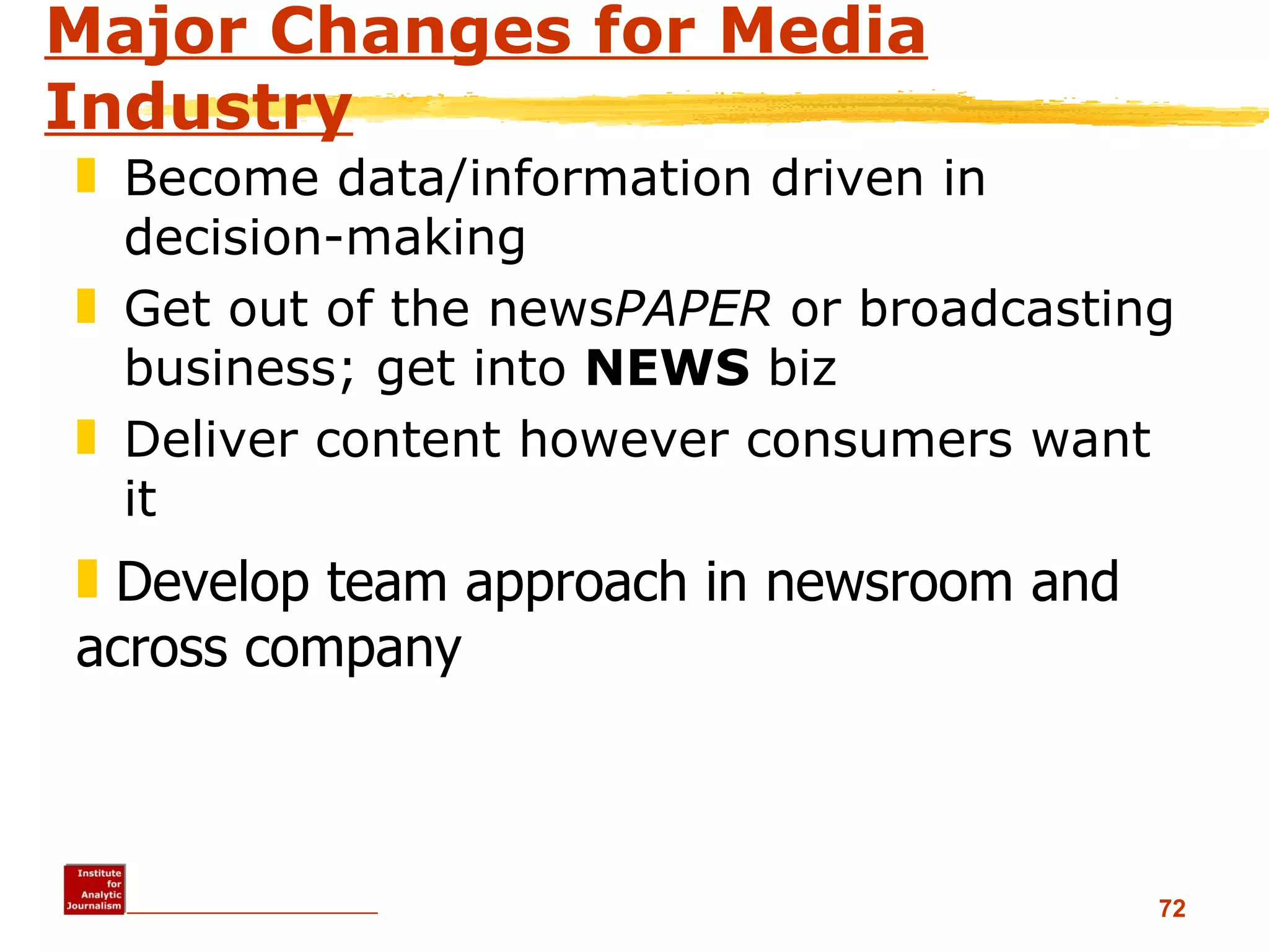 Major Changes for Media Industry Become data/information driven in decision-making Get out of the news PAPER  or broadcasting business; get into  NEWS  biz Deliver content however consumers want it Develop team approach in newsroom and across company 