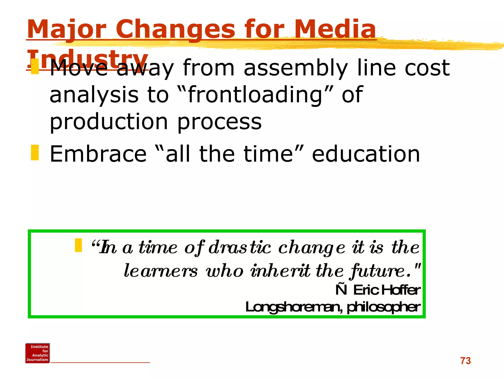 Major Changes for Media Industry Move away from assembly line cost analysis to “frontloading” of production process Embrace “all the time” education  “ In a time of drastic change it is the learners who inherit the future.&quot; — Eric Hoffer Longshoreman, philosopher 