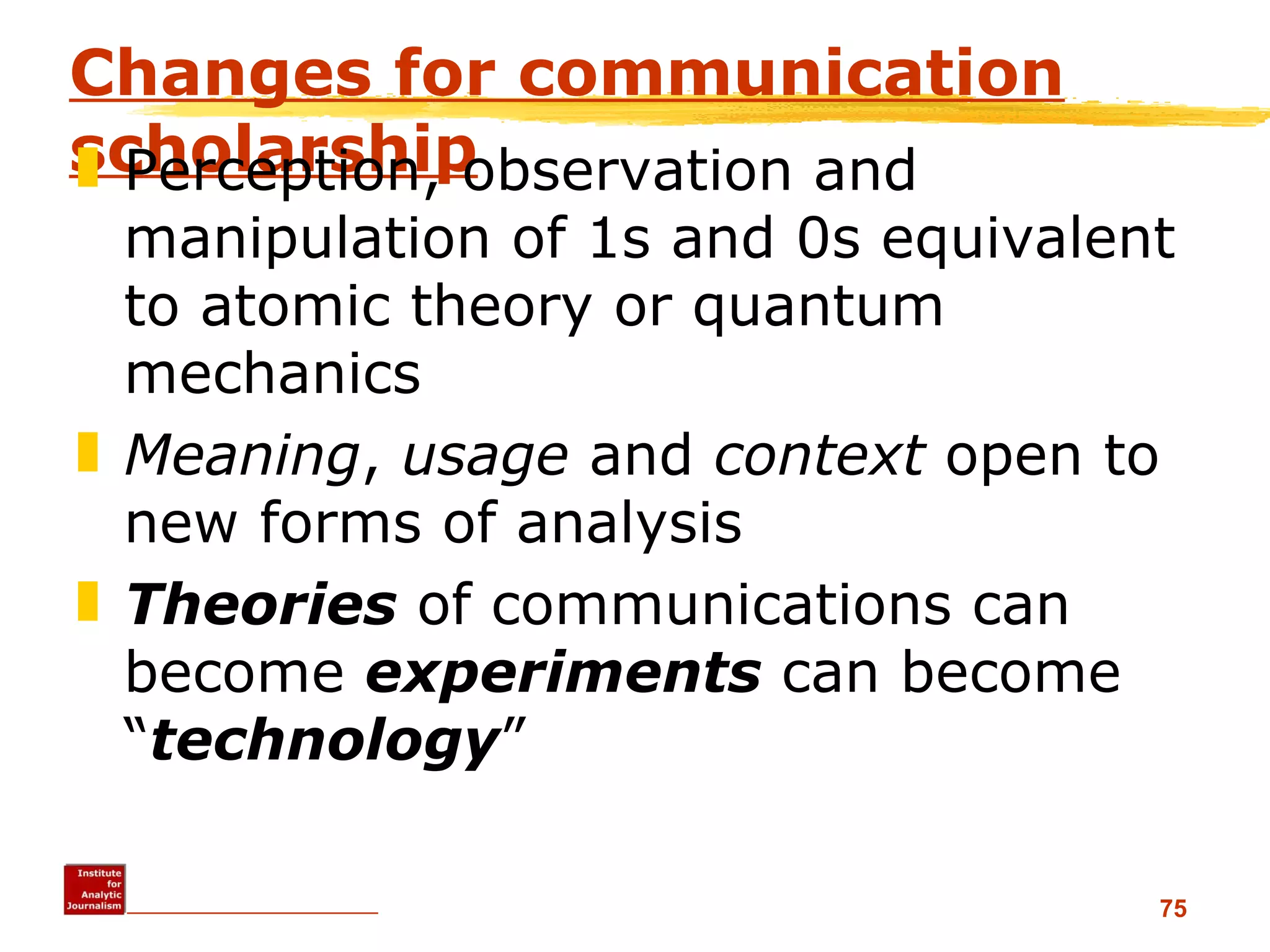Changes for communication scholarship Perception, observation and manipulation of 1s and 0s equivalent to atomic theory or quantum mechanics  Meaning ,  usage  and  context  open to new forms of analysis Theories  of communications can become  experiments  can become “ technology ”  