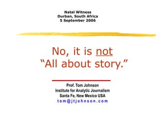 No, it is  not   “All about story.” Prof. Tom Johnson Institute for Analytic Journalism Santa Fe, New Mexico USA t o m @ j t j o h n s o n . c o m Natal Witness Durban, South Africa 5 September 2006 