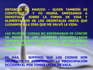 ENTONCES MI MARIDO - QUIEN TAMBIÉN ES CIENTÍFICO - Y YO MISMA, EMPEZAMOS A INVESTIGAR SOBRE LA FORMA DE VIDA Y ALIMENTACIÓN DE LOS ORIENTALES HASTA QUE LLEGAMOS A LA IDEA QUE ME SALVÓ LA VIDA: LAS MUJERES CHINAS NO ENFERMABAN DE CÁNCER DE MAMA NI LOS HOMBRES DESARROLLABAN TUMORES PROSTÁTICOS PORQUE SON INCAPACES DE TOLERAR LA LECHE Y, POR TANTO, NO LA TOMAN.  ES MÁS,  SUPIMOS QUE LOS CHINOS SON INCAPACES DE COMPRENDER LA PREOCUPACIÓN OCCIDENTAL POR TOMAR LECHE DE VACA. 