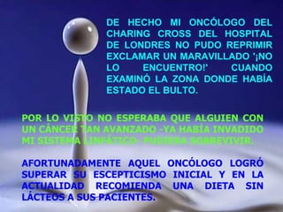 DE HECHO MI ONCÓLOGO DEL CHARING CROSS DEL HOSPITAL DE LONDRES NO PUDO REPRIMIR EXCLAMAR UN MARAVILLADO '¡NO LO ENCUENTRO!' CUANDO EXAMINÓ LA ZONA DONDE HABÍA ESTADO EL BULTO. POR LO VISTO NO ESPERABA QUE ALGUIEN CON UN CÁNCER TAN AVANZADO -YA HABÍA INVADIDO MI SISTEMA LINFÁTICO- PUDIERA SOBREVIVIR. AFORTUNADAMENTE AQUEL ONCÓLOGO LOGRÓ SUPERAR SU ESCEPTICISMO INICIAL Y EN LA ACTUALIDAD RECOMIENDA UNA DIETA SIN LÁCTEOS A SUS PACIENTES.  