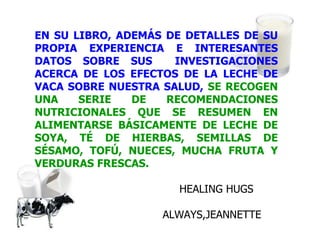 EN SU LIBRO, ADEMÁS DE DETALLES DE SU PROPIA EXPERIENCIA E INTERESANTES DATOS SOBRE SUS  INVESTIGACIONES ACERCA DE LOS EFECTOS DE LA LECHE DE VACA SOBRE NUESTRA SALUD,   SE RECOGEN UNA SERIE DE RECOMENDACIONES NUTRICIONALES QUE SE RESUMEN EN ALIMENTARSE BÁSICAMENTE DE LECHE DE SOYA, TÉ DE HIERBAS, SEMILLAS DE SÉSAMO, TOFÚ, NUECES, MUCHA FRUTA Y VERDURAS FRESCAS.   HEALING HUGS ALWAYS,JEANNETTE 