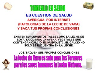 ES CUESTION DE SALUD AVERIGUA  POR INTERNET (PATOLOGIAS DE LA LECHE DE VACA) Y SACA TUS PROPIAS CONCLUSIONES  EXISTEN SUPLEMENTOS TALES COMO LA LECHE DE SOYA, LA QUINUA, LA AVENA, VEGETALES QUE CONTENGAN CALCIO, EL HUEVO, ETC. EL CALCIO NO SOLO SE ENCUENTRA EN LA LECHE. UDS. SAQUEN SUS PROPIAS CONCLUSIONES La leche de Vaca es solo para los Terneros para los seres humanos la Leche Materna. TOMENLO EN SERIO 