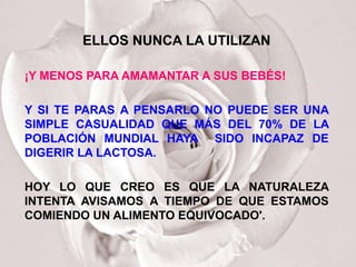ELLOS NUNCA LA UTILIZAN

¡Y MENOS PARA AMAMANTAR A SUS BEBÉS!

Y SI TE PARAS A PENSARLO NO PUEDE SER UNA
SIMPLE CASUALIDAD QUE MÁS DEL 70% DE LA
POBLACIÓN MUNDIAL HAYA SIDO INCAPAZ DE
DIGERIR LA LACTOSA.

HOY LO QUE CREO ES QUE LA NATURALEZA
INTENTA AVISAMOS A TIEMPO DE QUE ESTAMOS
COMIENDO UN ALIMENTO EQUIVOCADO'.
 