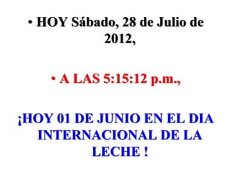 • HOY Sábado, 28 de Julio de
           2012,

    • A LAS 5:15:12 p.m.,

¡HOY 01 DE JUNIO EN EL DIA
  INTERNACIONAL DE LA
          LECHE !
 
