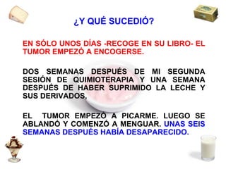 ¿Y QUÉ SUCEDIÓ? EN SÓLO UNOS DÍAS -RECOGE EN SU LIBRO- EL TUMOR EMPEZÓ A ENCOGERSE.  DOS SEMANAS DESPUÉS DE MI SEGUNDA SESIÓN DE QUIMIOTERAPIA Y UNA SEMANA DESPUÉS DE HABER SUPRIMIDO LA LECHE Y SUS DERIVADOS, EL  TUMOR EMPEZÓ A PICARME. LUEGO SE ABLANDÓ Y COMENZÓ A MENGUAR.  UNAS SEIS SEMANAS DESPUÉS HABÍA DESAPARECIDO. 